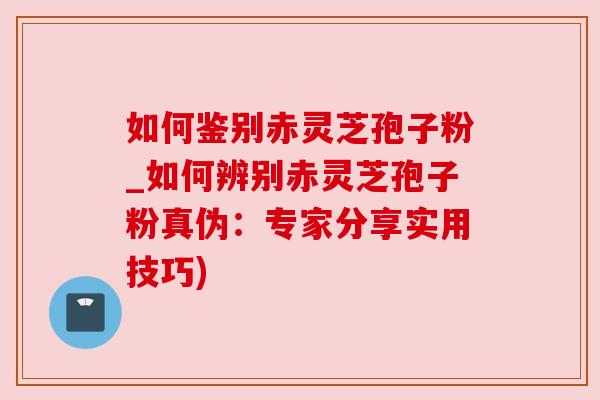如何鉴别赤灵芝孢子粉_如何辨别赤灵芝孢子粉真伪:专家分享实用技巧)
