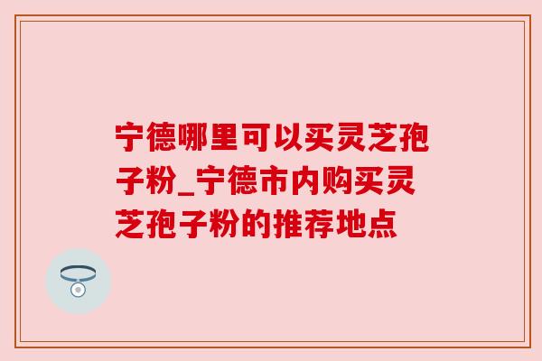 宁德哪里可以买灵芝孢子粉_宁德市内购买灵芝孢子粉的推荐地点