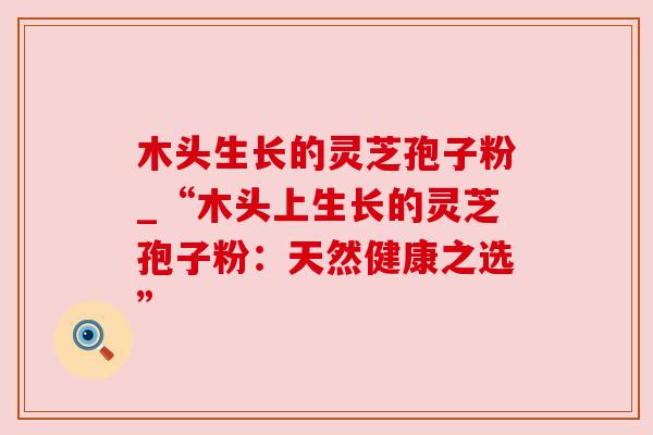 木头生长的灵芝孢子粉_“木头上生长的灵芝孢子粉：天然健康之选”