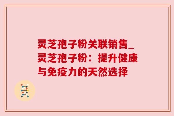 灵芝孢子粉关联销售_灵芝孢子粉：提升健康与免疫力的天然选择