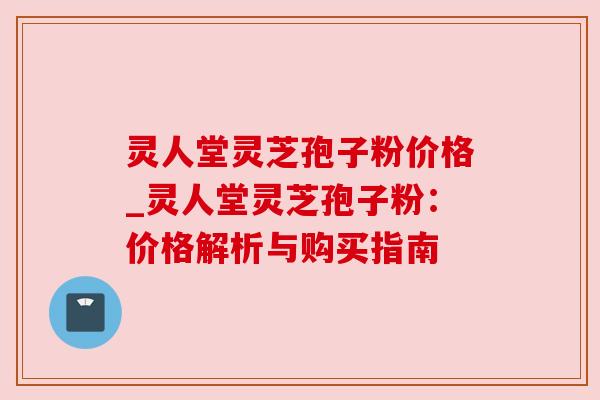 灵人堂灵芝孢子粉价格_灵人堂灵芝孢子粉：价格解析与购买指南