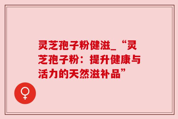 灵芝孢子粉健滋_“灵芝孢子粉:提升健康与活力的天然滋补品”