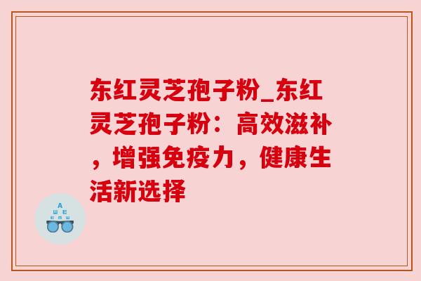 东红灵芝孢子粉_东红灵芝孢子粉:高效滋补,增强免疫力,健康生活新选择