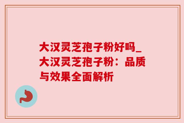 大汉灵芝孢子粉好吗_大汉灵芝孢子粉:品质与效果全面解析
