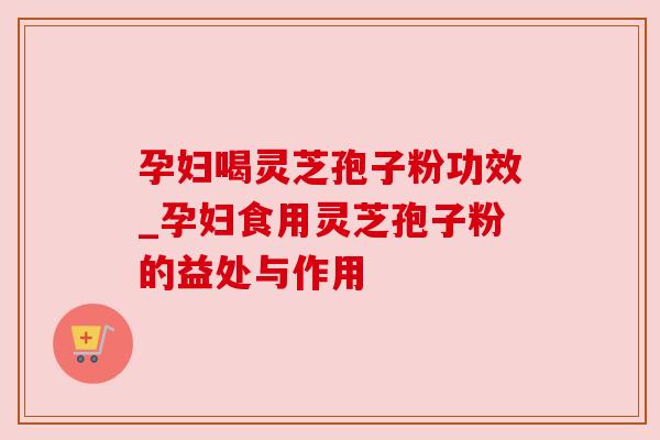 孕妇喝灵芝孢子粉功效_孕妇食用灵芝孢子粉的益处与作用