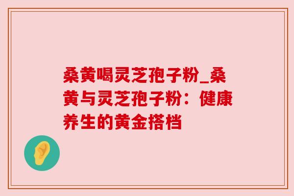 桑黄喝灵芝孢子粉_桑黄与灵芝孢子粉:健康养生的黄金搭档