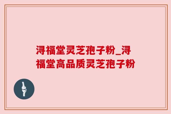 浔福堂灵芝孢子粉_浔福堂高品质灵芝孢子粉