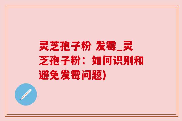 灵芝孢子粉 发霉_灵芝孢子粉:如何识别和避免发霉问题)