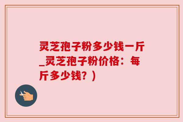 灵芝孢子粉多少钱一斤_灵芝孢子粉价格:每斤多少钱?)