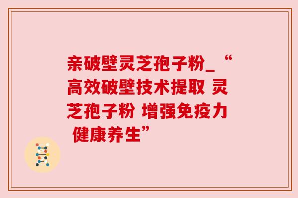 亲破壁灵芝孢子粉_“高效破壁技术提取 灵芝孢子粉 增强免疫力 健康养生”