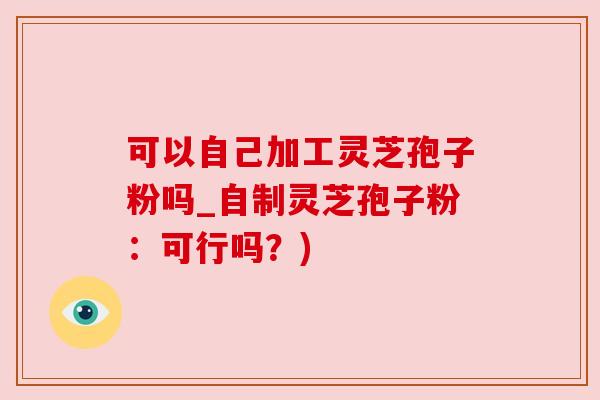 可以自己加工灵芝孢子粉吗_自制灵芝孢子粉:可行吗?)
