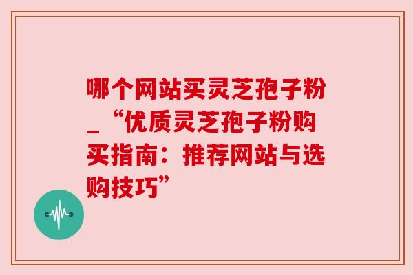 哪个网站买灵芝孢子粉_“优质灵芝孢子粉购买指南:推荐网站与选购技巧”