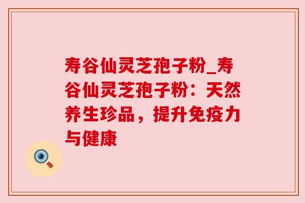 寿谷仙灵芝孢子粉_寿谷仙灵芝孢子粉：天然养生珍品，提升免疫力与健康