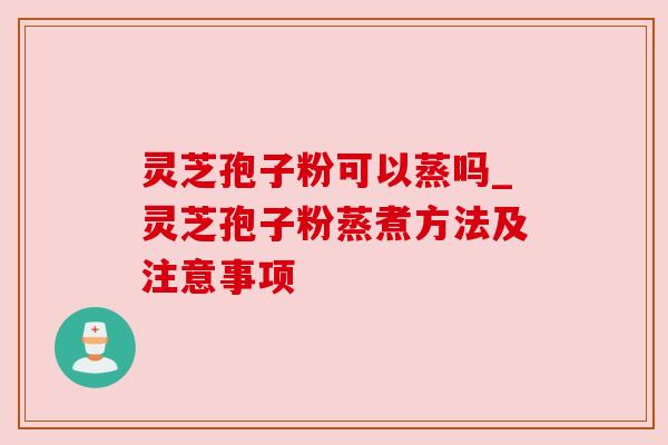 灵芝孢子粉可以蒸吗_灵芝孢子粉蒸煮方法及注意事项