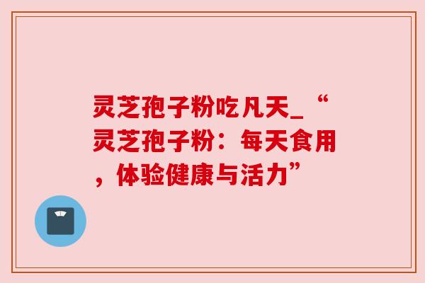 灵芝孢子粉吃凡天_“灵芝孢子粉：每天食用，体验健康与活力”