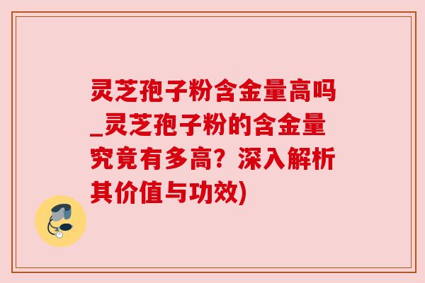 灵芝孢子粉含金量高吗_灵芝孢子粉的含金量究竟有多高?深入解析其价值与功效)