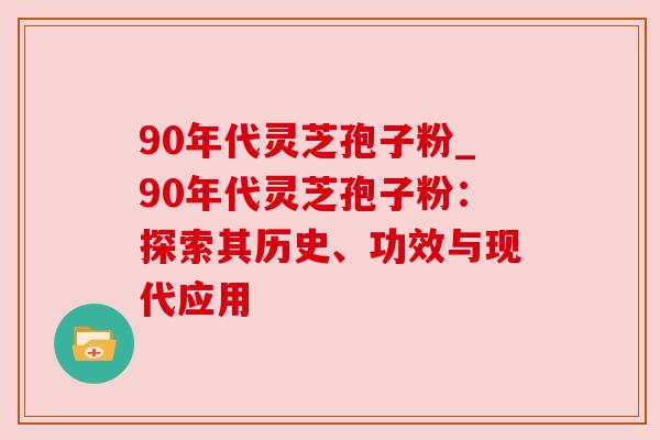90年代灵芝孢子粉_90年代灵芝孢子粉：探索其历史、功效与现代应用