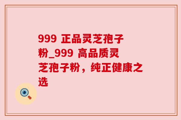 999 正品灵芝孢子粉_999 高品质灵芝孢子粉，纯正健康之选