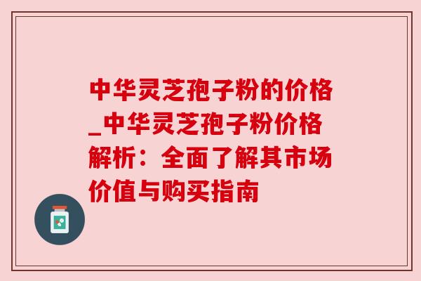中华灵芝孢子粉的价格_中华灵芝孢子粉价格解析：全面了解其市场价值与购买指南