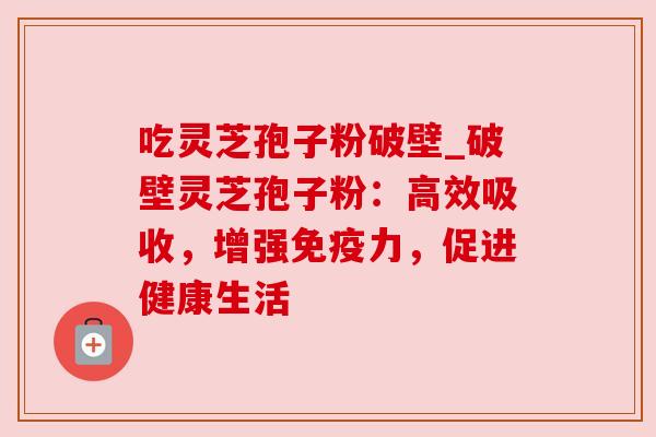 吃灵芝孢子粉破壁_破壁灵芝孢子粉：高效吸收，增强免疫力，促进健康生活