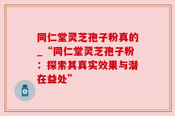 同仁堂灵芝孢子粉真的_“同仁堂灵芝孢子粉:探索其真实效果与潜在益处”