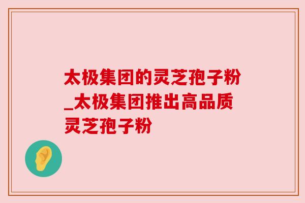 太极集团的灵芝孢子粉_太极集团推出高品质灵芝孢子粉
