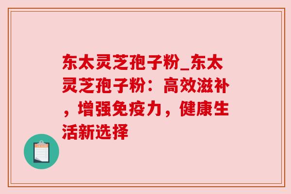 东太灵芝孢子粉_东太灵芝孢子粉:高效滋补,增强免疫力,健康生活新选择