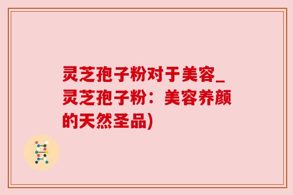 灵芝孢子粉对于美容_灵芝孢子粉：美容养颜的天然圣品)