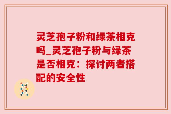 灵芝孢子粉和绿茶相克吗_灵芝孢子粉与绿茶是否相克：探讨两者搭配的安全性