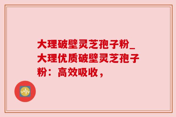 大理破壁灵芝孢子粉_大理优质破壁灵芝孢子粉:高效吸收,
