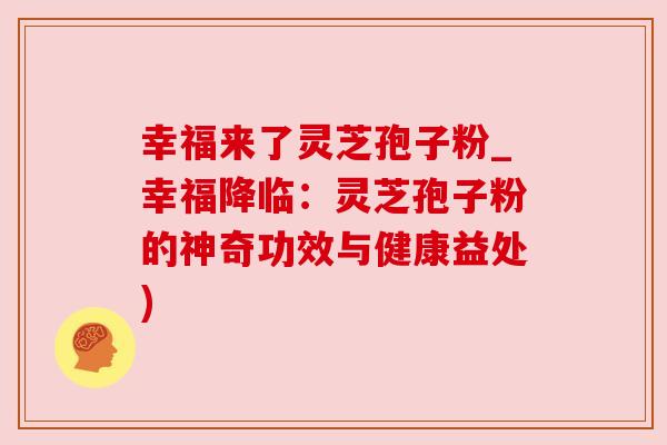 幸福来了灵芝孢子粉_幸福降临:灵芝孢子粉的神奇功效与健康益处)