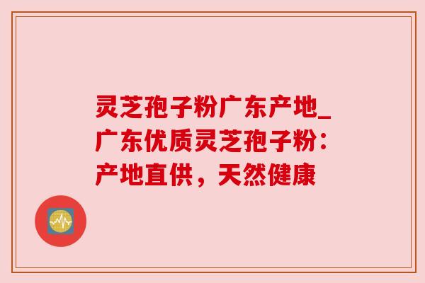 灵芝孢子粉广东产地_广东优质灵芝孢子粉:产地直供,天然健康