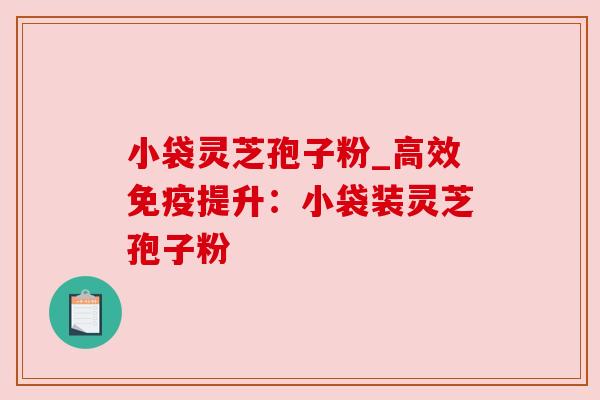小袋灵芝孢子粉_高效免疫提升：小袋装灵芝孢子粉