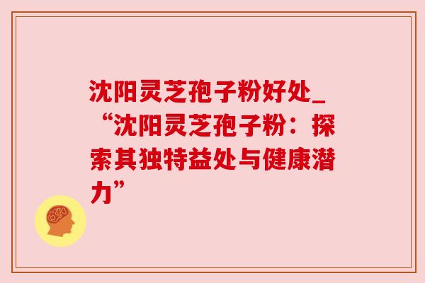 沈阳灵芝孢子粉好处_“沈阳灵芝孢子粉:探索其独特益处与健康潜力”