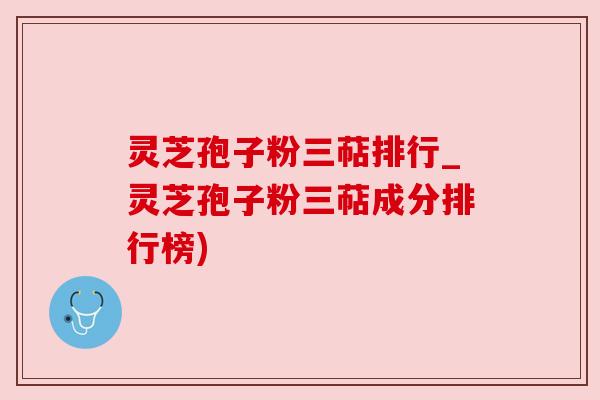 灵芝孢子粉三萜排行_灵芝孢子粉三萜成分排行榜)