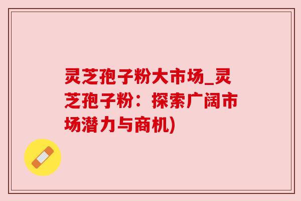 灵芝孢子粉大市场_灵芝孢子粉：探索广阔市场潜力与商机)