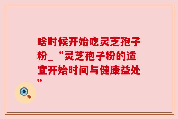 啥时候开始吃灵芝孢子粉_“灵芝孢子粉的适宜开始时间与健康益处”