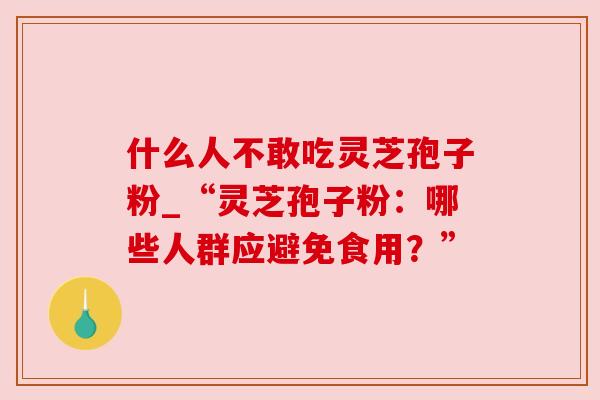 什么人不敢吃灵芝孢子粉_“灵芝孢子粉:哪些人群应避免食用?”