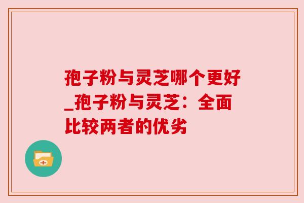 孢子粉与灵芝哪个更好_孢子粉与灵芝：全面比较两者的优劣