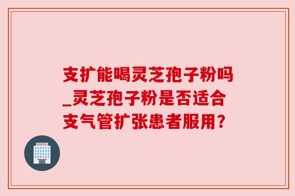 支扩能喝灵芝孢子粉吗_灵芝孢子粉是否适合支气管扩张患者服用?