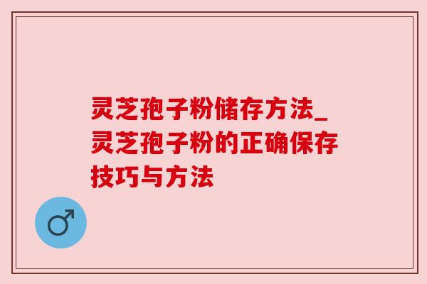灵芝孢子粉储存方法_灵芝孢子粉的正确保存技巧与方法
