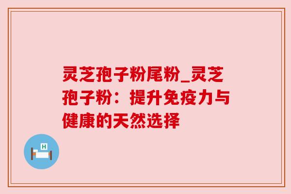 灵芝孢子粉尾粉_灵芝孢子粉:提升免疫力与健康的天然选择