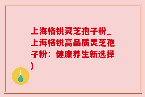 上海格锐灵芝孢子粉_上海格锐高品质灵芝孢子粉：健康养生新选择)