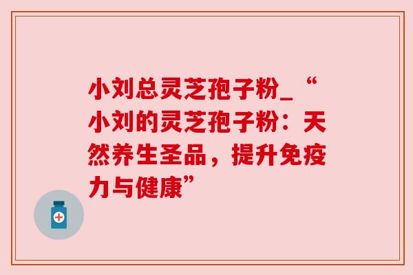 小刘总灵芝孢子粉_“小刘的灵芝孢子粉:天然养生圣品,提升免疫力与健康”