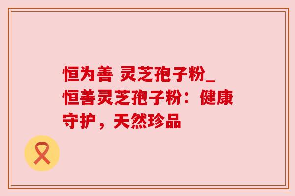 恒为善 灵芝孢子粉_恒善灵芝孢子粉:健康守护,天然珍品