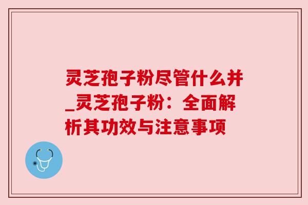 灵芝孢子粉尽管什么并_灵芝孢子粉:全面解析其功效与注意事项