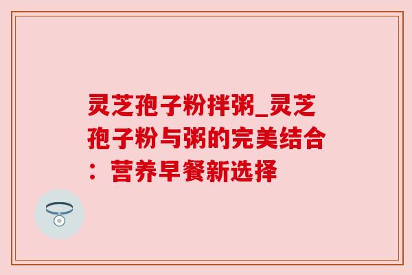 灵芝孢子粉拌粥_灵芝孢子粉与粥的完美结合:营养早餐新选择