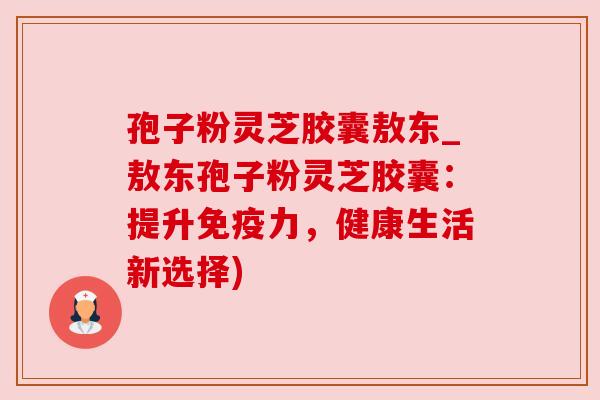 孢子粉灵芝胶囊敖东_敖东孢子粉灵芝胶囊:提升免疫力,健康生活新选择)