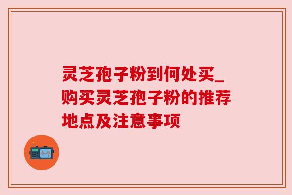 灵芝孢子粉到何处买_购买灵芝孢子粉的推荐地点及注意事项
