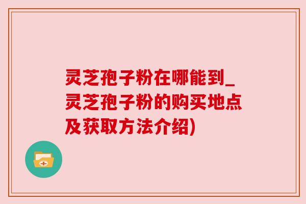灵芝孢子粉在哪能到_灵芝孢子粉的购买地点及获取方法介绍)